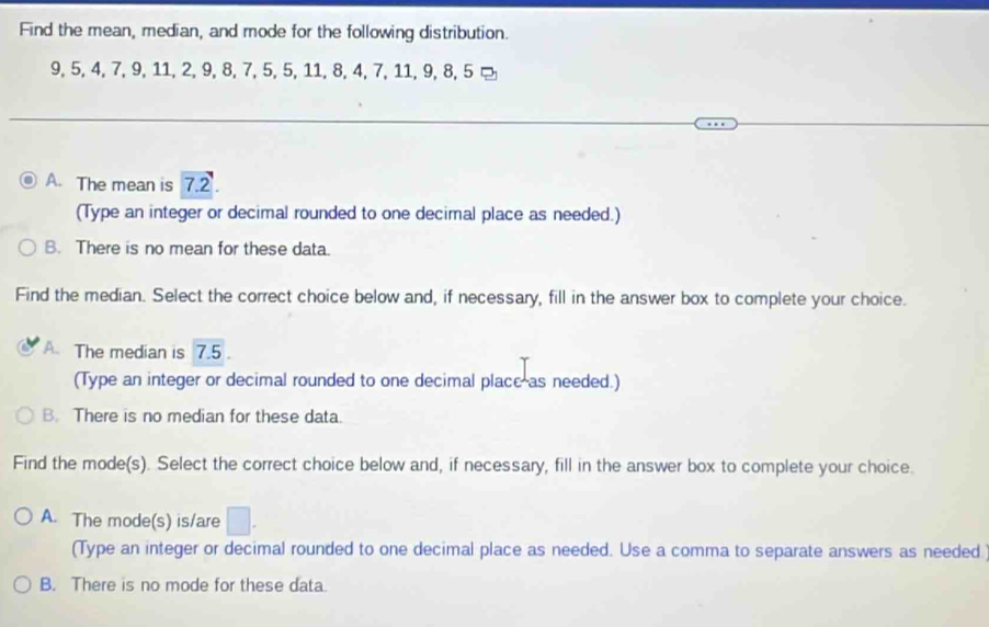 Find the mean, median, and mode for the following distribution.
9, 5, 4, 7, 9, 11, 2, 9, 8, 7, 5, 5, 11, 8, 4, 7, 11, 9, 8, 5 ¤
A. The mean is 7.2.
(Type an integer or decimal rounded to one decimal place as needed.)
B. There is no mean for these data.
Find the median. Select the correct choice below and, if necessary, fill in the answer box to complete your choice.
A. The median is 7.5.
(Type an integer or decimal rounded to one decimal placc as needed.)
B. There is no median for these data.
Find the mode(s). Select the correct choice below and, if necessary, fill in the answer box to complete your choice.
A. The mode(s) is/are □.
(Type an integer or decimal rounded to one decimal place as needed. Use a comma to separate answers as needed
B. There is no mode for these data.