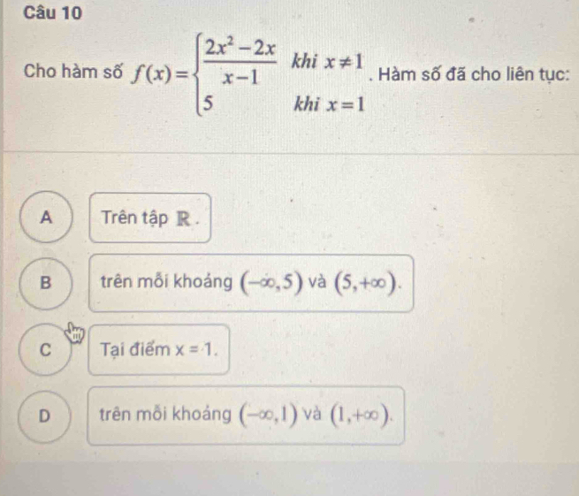 Cho hàm số f(x)=beginarrayl  (2x^2-2x)/x-1 khix!= 1 5khix=1endarray.. Hàm số đã cho liên tục:
A Trên tập R.
B trên mỗi khoảng (-∈fty ,5) và (5,+∈fty ).
C Tại điểm x=1.
D trên mỗi khoảng (-∈fty ,1)vee a (1,+∈fty ).