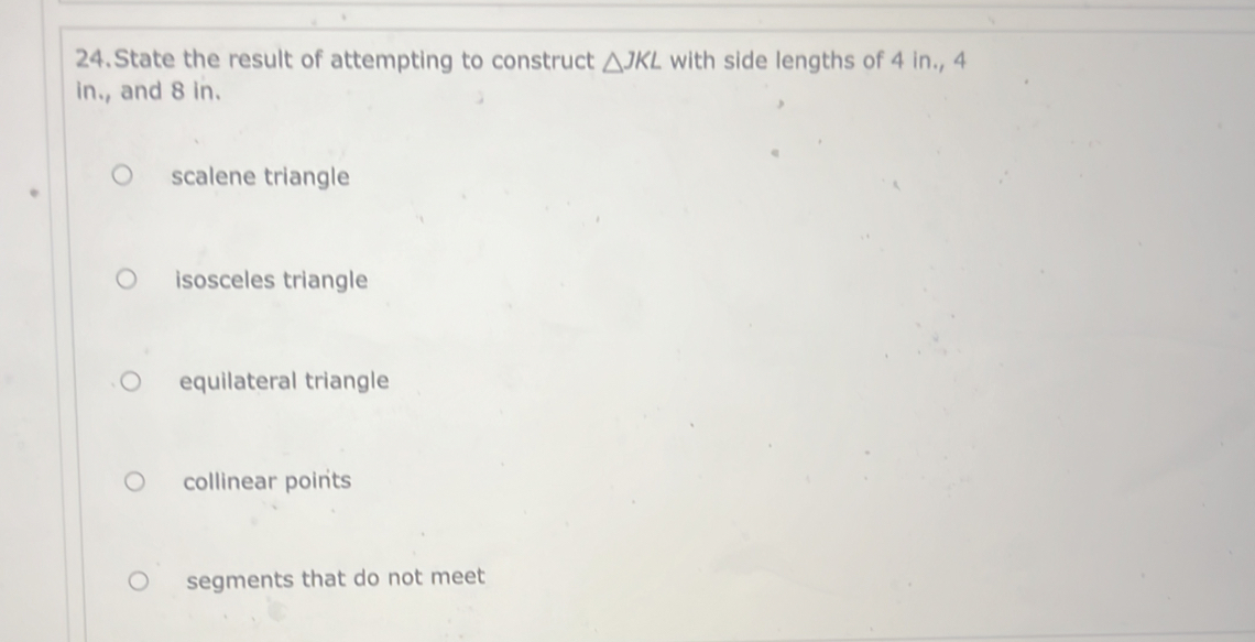 State the result of attempting to construct △ JKL with side lengths of 4 in., 4
in., and 8 in.
scalene triangle
isosceles triangle
equilateral triangle
collinear points
segments that do not meet