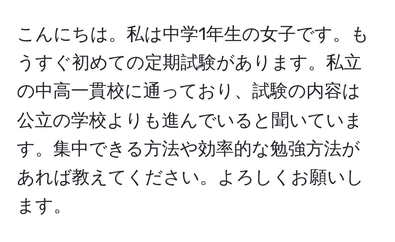 こんにちは。私は中学1年生の女子です。もうすぐ初めての定期試験があります。私立の中高一貫校に通っており、試験の内容は公立の学校よりも進んでいると聞いています。集中できる方法や効率的な勉強方法があれば教えてください。よろしくお願いします。