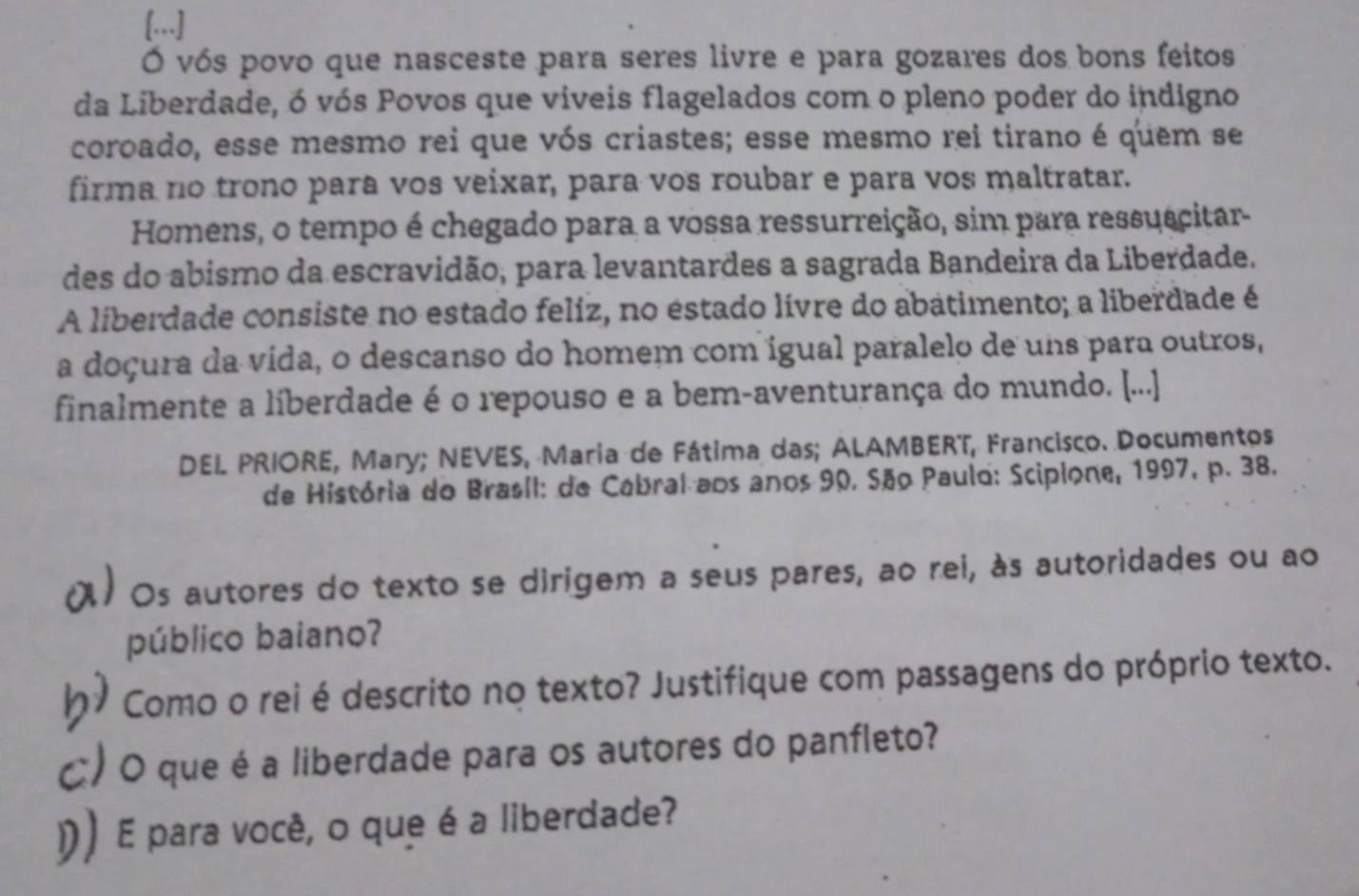 [...] 
Ó vós povo que nasceste para seres livre e para gozares dos bons feitos 
da Liberdade, ó vós Povos que viveis flagelados com o pleno poder do indigno 
coroado, esse mesmo rei que vós criastes; esse mesmo rei tirano é quem se 
firma no trono para vos veixar, para vos roubar e para vos maltratar. 
Homens, o tempo é chegado para a vossa ressurreição, sim para ressuacitar- 
des do abismo da escravidão, para levantardes a sagrada Bandeira da Liberdade. 
A liberdade consiste no estado feliz, no estado lívre do abatimento; a liberdade é 
a doçura da vída, o descanso do homem com igual paralelo de uns para outros, 
finalmente a liberdade é o repouso e a bem-aventurança do mundo. [...] 
DEL PRIORE, Mary; NEVES, Maria de Fátima das; ALAMBERT, Francisco. Documentos 
de História do Brasil: de Cabral aos anos 90. São Paulo: Scipione, 1997, p. 38. 
al Os autores do texto se dirigem a seus pares, ao rei, às autoridades ou ao 
público baiano? 
hy Como o rei é descrito no texto? Justifique com passagens do próprio texto. 
C) O que é a liberdade para os autores do panfleto? 
り ) E para você, o que é a liberdade?