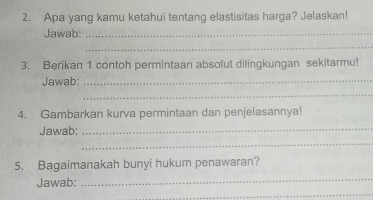 Apa yang kamu ketahui tentang elastisitas harga? Jelaskan! 
Jawab:_ 
_ 
3. Berikan 1 contoh permintaan absolut dilingkungan sekitarmu! 
Jawab:_ 
_ 
4. Gambarkan kurva permintaan dan penjelasannya! 
Jawab:_ 
_ 
5. Bagaimanakah bunyi hukum penawaran? 
Jawab: 
_ 
_