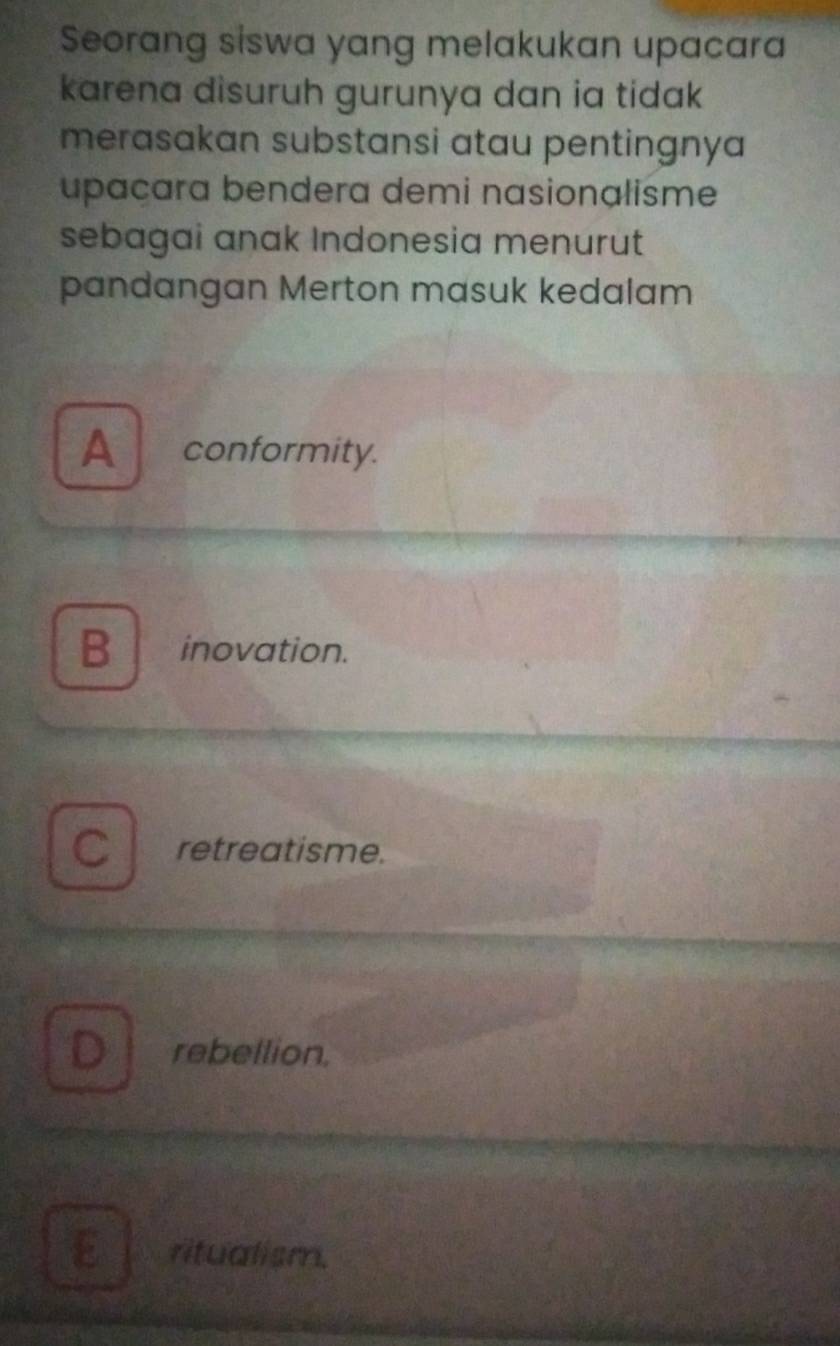 Seorang siswa yang melakukan upacara
karena disuruh gurunya dan ia tidak
merasakan substansi atau pentingnya
upaçara bendera demi nasionalisme
sebagai anak Indonesia menurut
pandangan Merton masuk kedalam
Aconformity.
B inovation.
C retreatisme.
D rebellion.
ritualism.