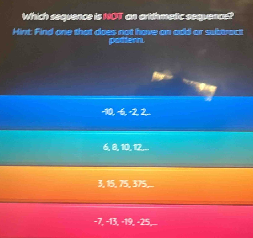 Which sequence is NOT an artthmetic sequence?
Hint: Find one that does not hove an add or swinrect
pottem.
-10, −6, −2, 2,..
6, 8, 10, 12,...
3, 15, 75, 375,...
-7, −13, -19, −25, _