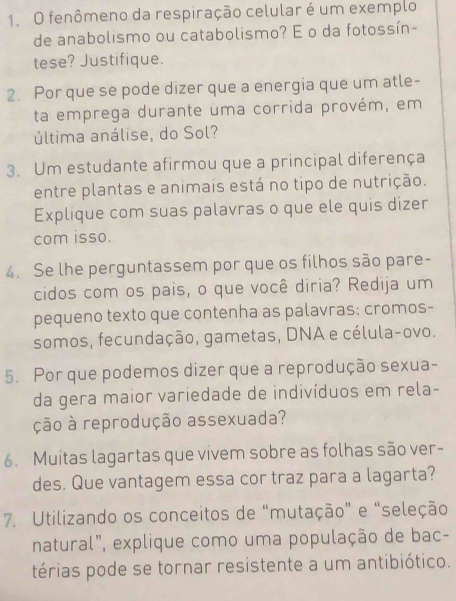 fenômeno da respiração celular é um exemplo 
de anabolismo ou catabolismo? E o da fotossín- 
tese? Justifique. 
2. Por que se pode dizer que a energia que um atle- 
ta emprega durante uma corrida provém, em 
última análise, do Sol? 
3. Um estudante afirmou que a principal diferença 
entre plantas e animais está no tipo de nutrição. 
Explique com suas palavras o que ele quis dizer 
com isso. 
4. Se lhe perguntassem por que os filhos são pare- 
cidos com os pais, o que você diria? Redija um 
pequeno texto que contenha as palavras: cromos- 
somos, fecundação, gametas, DNA e célula-ovo. 
5. Por que podemos dizer que a reprodução sexua- 
da gera maior variedade de indivíduos em rela- 
ção à reprodução assexuada? 
6. Muitas lagartas que vivem sobre as folhas são ver- 
des. Que vantagem essa cor traz para a lagarta? 
7. Utilizando os conceitos de “mutação” e “seleção 
natural", explique como uma população de bac- 
térias pode se tornar resistente a um antibiótico.