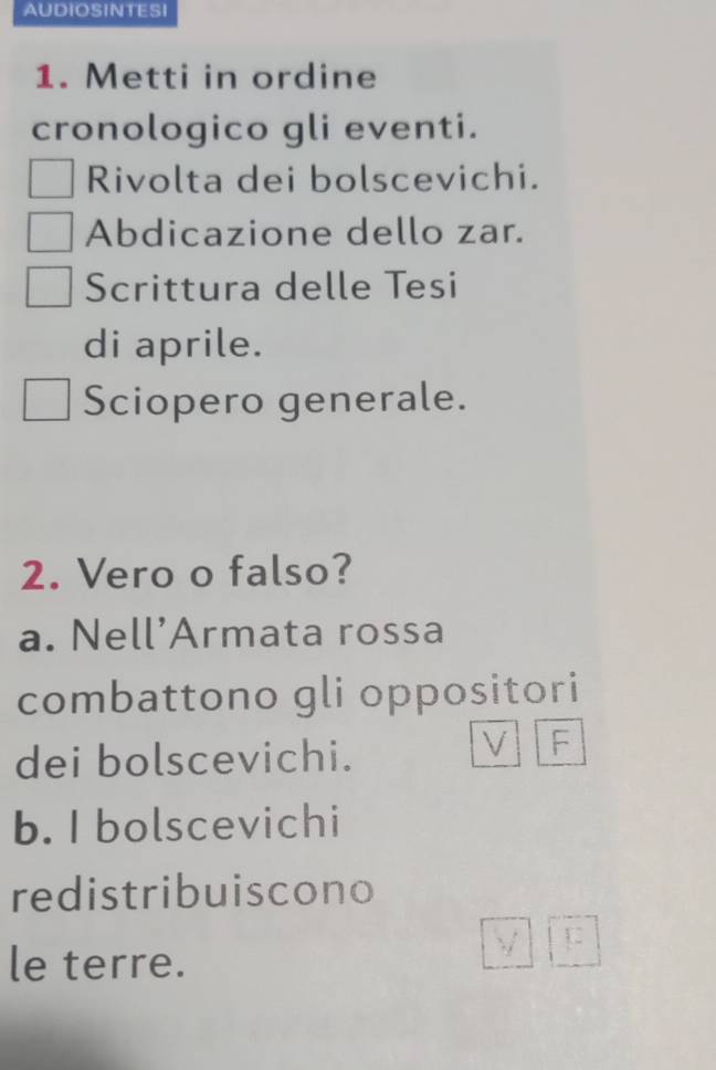 AUDIOSINTESI 
1. Metti in ordine 
cronologico gli eventi. 
Rivolta dei bolscevichi. 
Abdicazione dello zar. 
Scrittura delle Tesi 
di aprile. 
Sciopero generale. 
2. Vero o falso? 
a. Nell’Armata rossa 
combattono gli oppositori 
dei bolscevichi. 
V F 
b. I bolscevichi 
redistribuiscono 
le terre.