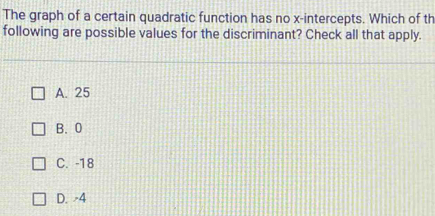 The graph of a certain quadratic function has no x-intercepts. Which of th
following are possible values for the discriminant? Check all that apply.
A. 25
B. 0
C. -18
D. -4