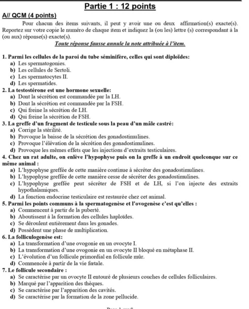 Partie 1:12 points
A// QCM (4 points)
Pour chacun des items suivants, il peut y avoir une ou deux affirmation(s) exacte(s).
Reportez sur votre copie le numéro de chaque item et indiquez la (ou les) lettre (s) correspondant à la
(ou aux) réponse(s) exacte(s).
Toute réponse fausse annule la note attribuée à l’item.
1. Parmi les cellules de la paroi du tube séminifère, celles qui sont diploïdes:
a) Les spermatogonies.
b) Les cellules de Sertoli.
c) Les spermatocytes II.
d) Les spermatides.
2. La testostérone est une hormone sexuelle:
a) Dont la sécrétion est commandée par la LH.
b) Dont la sécrétion est commandée par la FSH.
c) Qui freine la sécrétion de LH.
d) Qui freine la sécrétion de FSH.
3. La greffe d’un fragment de testicule sous la peau d’un mâle castré:
a) Corrige la stérilité.
b) Provoque la baisse de la sécrétion des gonadostimulines.
c) Provoque l'élévation de la sécrétion des gonadostimulines.
d) Provoque les mêmes effets que les injections d’extraits testiculaires.
4. Chez un rat adulte, on enlève l’hypophyse puis on la greffe à un endroit quelconque sur ce
même animal :
a) L'hypophyse greffée de cette manière continue à sécréter des gonadostimulines.
b) L'hypophyse greffée de cette manière cesse de sécréter des gonadostimulines.
c) L'hypophyse greffée peut sécréter de FSH et de LH, si l'on injecte des extraits
hypothalamiques.
d) La fonction endocrine testiculaire est restaurée chez cet animal.
5. Parmi les points communs à la spermatogenèse et l’ovogenèse c’est qu'elles :
a) Commencent à partir de la puberté.
b) Aboutissent à la formation des cellules haploïdes.
c) Se déroulent entièrement dans les gonades.
d) Possèdent une phase de multiplication.
6. La folliculogenèse est:
a) La transformation d’une ovogonie en un ovocyte I.
b) La transformation d’une ovogonie en un ovocyte II bloqué en métaphase II.
c) L’évolution d’un follicule primordial en follicule mûr.
d) Commencée à partir de la vie fœtale.
7. Le follicule secondaire :
a) Se caractérise par un ovocyte II entouré de plusieurs couches de cellules folliculaires.
b) Marqué par l'apparition des thèques.
c) Se caractérise par l’apparition des cavités.
d) Se caractérise par la formation de la zone pellucide.