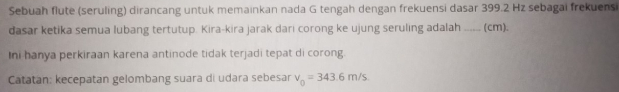 Sebuah flute (seruling) dirancang untuk memainkan nada G tengah dengan frekuensi dasar 399.2 Hz sebagai frekuensi 
dasar ketika semua lubang tertutup. Kira-kira jarak dari corong ke ujung seruling adalah -.... (cm). 
Ini hanya perkiraan karena antinode tidak terjadi tepat di corong. 
Catatan: kecepatan gelombang suara di udara sebesar v_0=343.6m/s