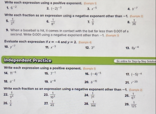 Write each expression using a positive exponent. (Exemple 1) 
1. 6^(-2) 2. (-2)^-3 3. x^(-5) 4. b^(-7)
Write each fraction as an expression using a negative exponent other than —1. (Example 2) 
5.  1/2^6   1/8^2   1/9   1/36 
6. 
7. 
8. 
9. When a baseball is hit, it comes in contact with the bat for less than 0.001 of a 
second. Write 0.001 using a negative exponent other than —1. (Example 3) 
Evaluate each expression if x=-4 and y=2 (Example 4) 
10. y^(-7) 11. x^(-3) 12. 3^x 13. 8y^(-4)
Independent Practice Go online for Step-by-Step Solution 
Write each expression using a positive exponent. (Example 1) 
14. 11^(-6) 15. 7^(-1) 16. (-4)^-5 17. (-5)^-4
18. sigma^(-2) 19. k^(-8) 20. b^(-15) 21. r^(-20)
Write each fraction as an expression using a negative exponent other than —1. (Example 2) 
23. 
22.  1/9^4   1/10^3  24.  1/7^6  25.  1/6^5 
26.  1/4  27.  1/49  28.  1/144  29.  1/125 