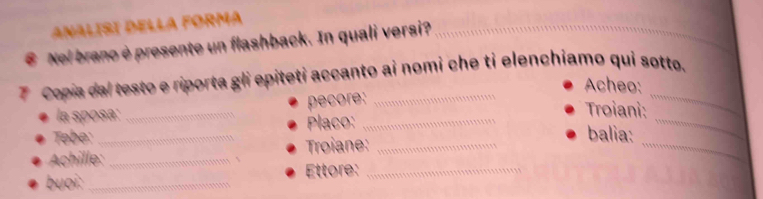 ANALISI DELLA FORmA 
€ Nel brano è presente un flashback. In quali versi?_ 
7 Copia dal testo e riporta gli epiteti accanto ai nomi che ti elenchiamo qui søtto. 
Acheo: 
_ 
la sposa: _pecore: 
Troiani: 
_ 
Tebe: _Placo:_ 
Achille: _、 Troiane:_ 
_ 
balia: 
buoi: _Ettore:_