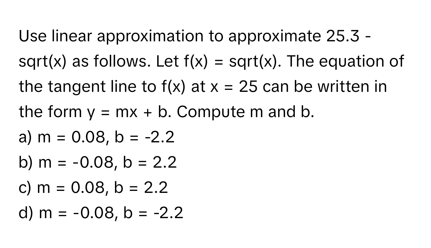 Use linear approximation to approximate 25.3 - sqrt(x) as follows. Let f(x) = sqrt(x). The equation of the tangent line to f(x) at x = 25 can be written in the form y = mx + b. Compute m and b.

a) m = 0.08, b = -2.2 
b) m = -0.08, b = 2.2 
c) m = 0.08, b = 2.2 
d) m = -0.08, b = -2.2