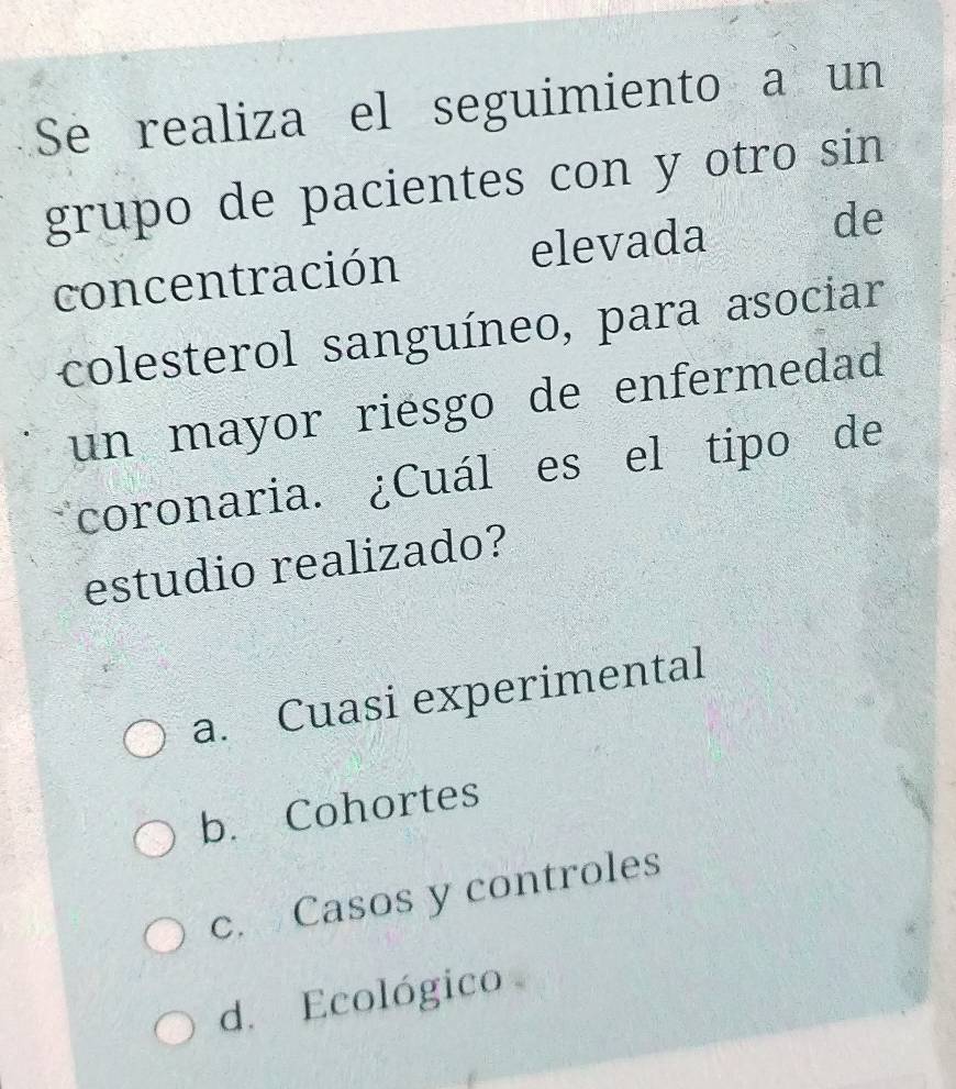 Se realiza el seguimiento a un
grupo de pacientes con y otro sin
concentración elevada de
colesterol sanguíneo, para asociar
un mayor riesgo de enfermedad
coronaria. ¿Cuál es el tipo de
estudio realizado?
a. Cuasi experimental
b. Cohortes
c. Casos y controles
d. Ecológico