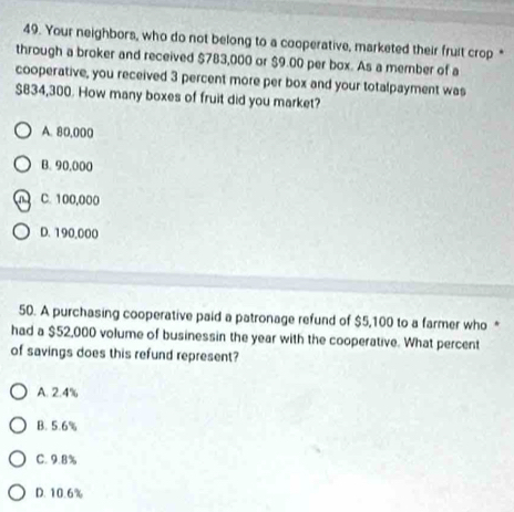Your neighbors, who do not belong to a cooperative, marketed their fruit crop *
through a broker and received $783,000 or $9.00 per box. As a member of a
cooperative, you received 3 percent more per box and your totalpayment was
$834,300. How many boxes of fruit did you market?
A. 80,000
B. 90,000
C. 100,000
D. 190,000
50. A purchasing cooperative paid a patronage refund of $5,100 to a farmer who *
had a $52,000 volume of businessin the year with the cooperative. What percent
of savings does this refund represent?
A. 2.4%
B. 5.6%
C. 9.8%
D. 10.6%