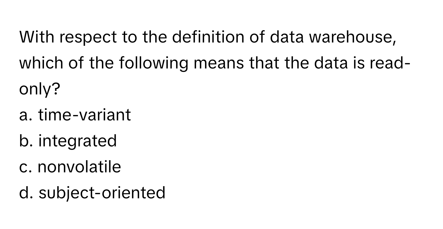 With respect to the definition of data warehouse, which of the following means that the data is read-only?

a. time-variant
b. integrated
c. nonvolatile
d. subject-oriented