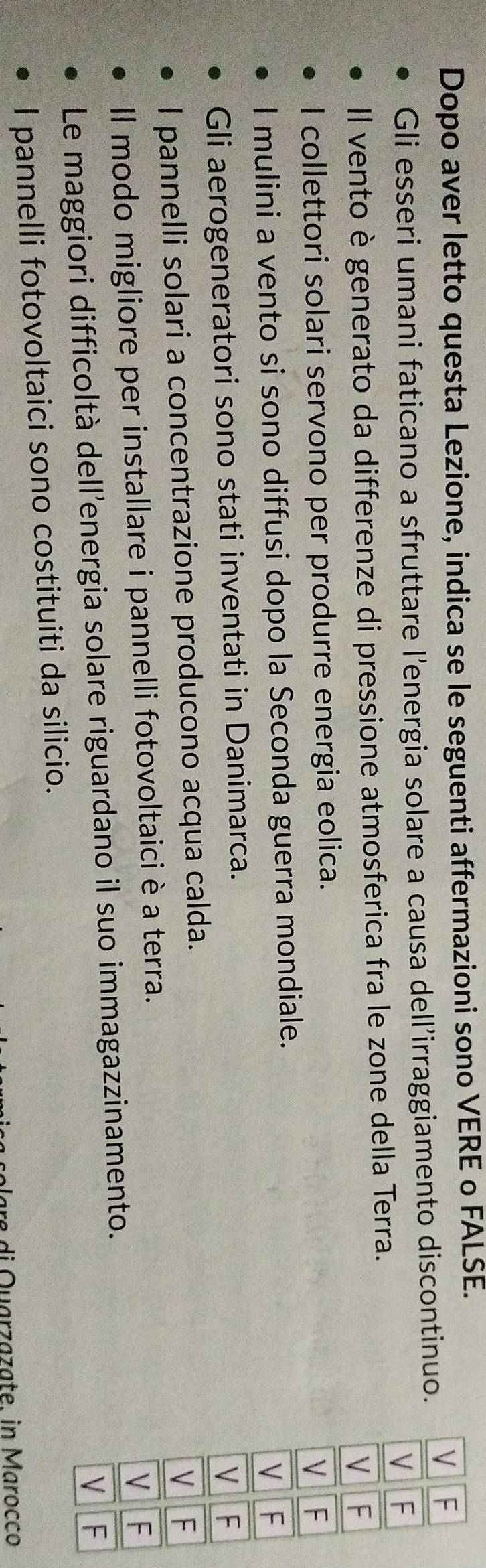 Dopo aver letto questa Lezione, indica se le seguenti affermazioni sono VERE o FALSE. 
Gli esseri umani faticano a sfruttare l’energia solare a causa dell’irraggiamento discontinuo. 
Il vento è generato da differenze di pressione atmosferica fra le zone della Terra. 
I collettori solari servono per produrre energia eolica. 
I mulini a vento si sono diffusi dopo la Seconda guerra mondiale. 
Gli aerogeneratori sono stati inventati in Danimarca. 
l pannelli solari a concentrazione producono acqua calda. 
Il modo migliore per installare i pannelli fotovoltaici è a terra. 
Le maggiori difficoltà dell’energia solare riguardano il suo immagazzinamento. 
I pannelli fotovoltaici sono costituiti da silicio. 
plara di Quarzazate. in Marocco