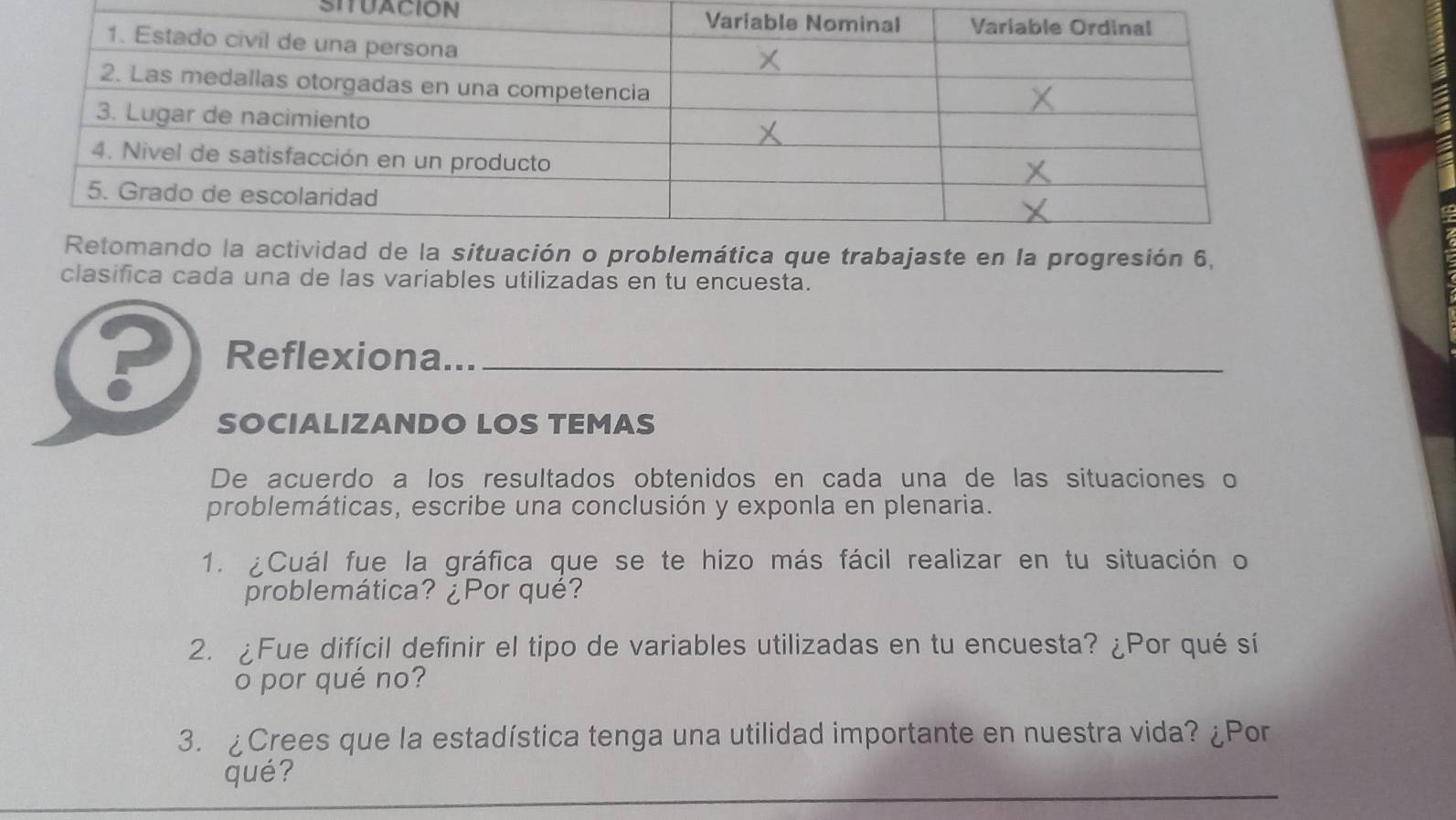 SITUACION 
progresión 6, 
clasifica cada una de las variables utilizadas en tu encuesta. 
P Reflexiona..._ 
SOCIALIZANDO LOS TEMAS 
De acuerdo a los resultados obtenidos en cada una de las situaciones o 
problemáticas, escribe una conclusión y exponla en plenaria. 
1. ¿Cuál fue la gráfica que se te hizo más fácil realizar en tu situación o 
problemática? ¿Por qué? 
2. ¿Fue difícil definir el tipo de variables utilizadas en tu encuesta? ¿Por qué sí 
o por qué no? 
3. ¿Crees que la estadística tenga una utilidad importante en nuestra vida? ¿Por 
_ 
qué?