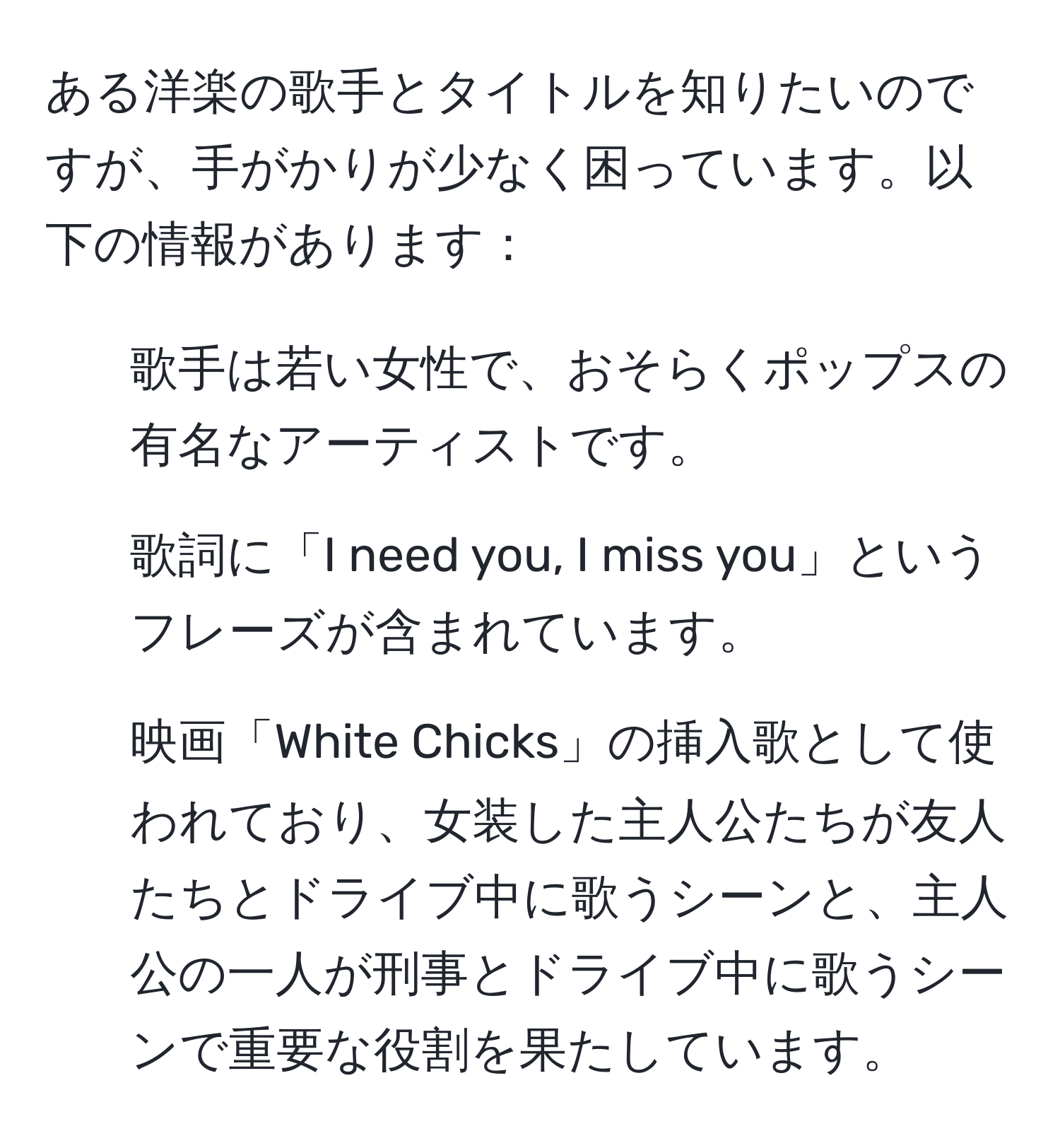 ある洋楽の歌手とタイトルを知りたいのですが、手がかりが少なく困っています。以下の情報があります：  
- 歌手は若い女性で、おそらくポップスの有名なアーティストです。  
- 歌詞に「I need you, I miss you」というフレーズが含まれています。  
- 映画「White Chicks」の挿入歌として使われており、女装した主人公たちが友人たちとドライブ中に歌うシーンと、主人公の一人が刑事とドライブ中に歌うシーンで重要な役割を果たしています。