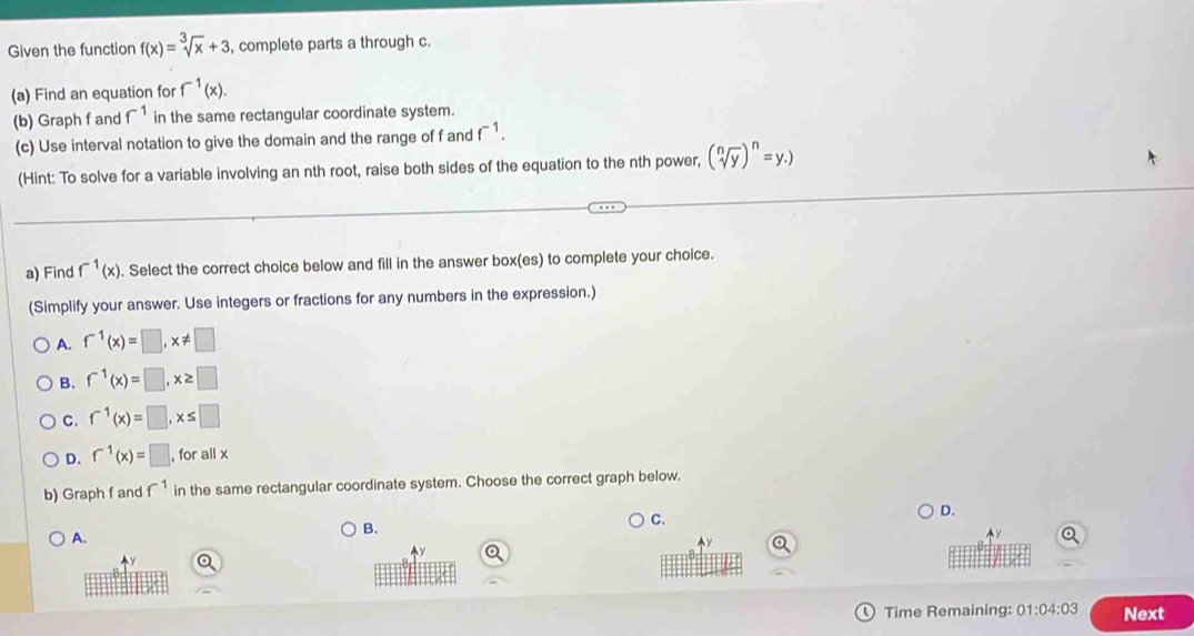 Given the function f(x)=sqrt[3](x)+3 , complete parts a through c.
(a) Find an equation for f^(-1)(x). 
(b) Graph f and f^(-1) in the same rectangular coordinate system.
(c) Use interval notation to give the domain and the range of f and f^(-1). 
(Hint: To solve for a variable involving an nth root, raise both sides of the equation to the nth power, (sqrt[n](y))^n=y.)
a) Find f^(-1)(x). Select the correct choice below and fill in the answer box(es) to complete your choice.
(Simplify your answer. Use integers or fractions for any numbers in the expression.)
A. f^(-1)(x)=□ , x!= □
B. f^(-1)(x)=□ , x≥ □
C. f^(-1)(x)=□ , x≤ □
D. f^(-1)(x)=□ , for all x
b) Graph f and f^(-1) in the same rectangular coordinate system. Choose the correct graph below.
D.
A.
B.
C.

Time Remaining: 01:04:03 Next