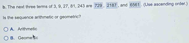The next three terms of 3, 9, 27, 81, 243 are 729 , 2187 , and 6561. (Use ascending order.)
Is the sequence arithmetic or geometric?
A. Arithmetic
B. Geome ic