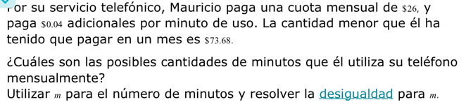 Por su servicio telefónico, Mauricio paga una cuota mensual de $26, y 
paga s0.04 adicionales por minuto de uso. La cantidad menor que él ha 
tenido que pagar en un mes es $73.68. 
¿Cuáles son las posibles cantidades de minutos que él utiliza su teléfono 
mensualmente? 
Utilizar m para el número de minutos y resolver la desigualdad para í.