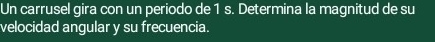 Un carrusel gira con un periodo de 1 s. Determina la magnitud de su 
velocidad angular y su frecuencia.