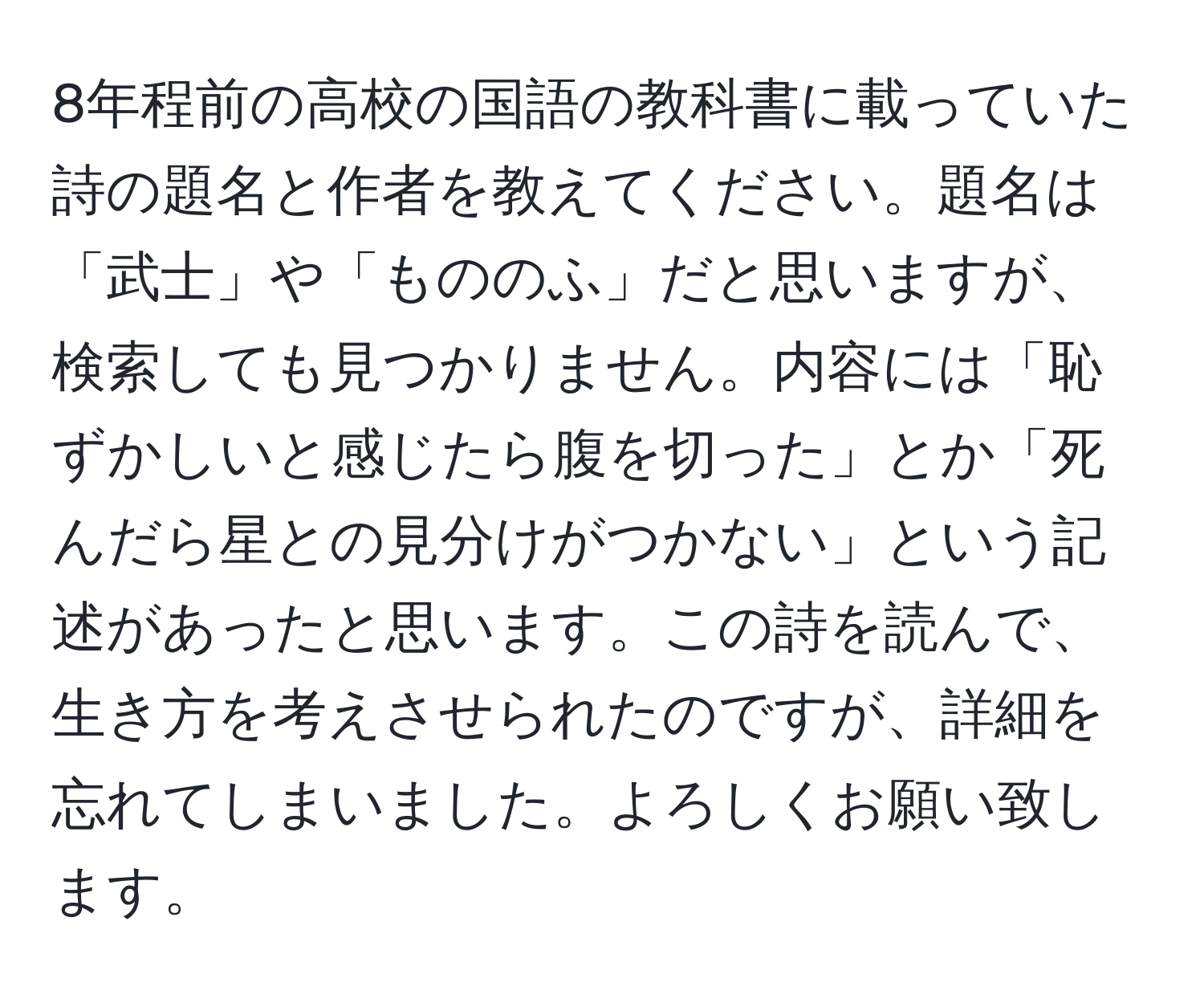 8年程前の高校の国語の教科書に載っていた詩の題名と作者を教えてください。題名は「武士」や「もののふ」だと思いますが、検索しても見つかりません。内容には「恥ずかしいと感じたら腹を切った」とか「死んだら星との見分けがつかない」という記述があったと思います。この詩を読んで、生き方を考えさせられたのですが、詳細を忘れてしまいました。よろしくお願い致します。