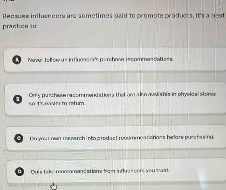 Because influencers are sometimes paid to promote products, it’s a best
practice to:
a Never follow an influencer's purchase recommendations.
B Only purchase recommendations that are also available in physical stores
so it's easier to return.
C Do your own research into product recommendations before purchasing.
D Only take recommendations from influencers you trust.