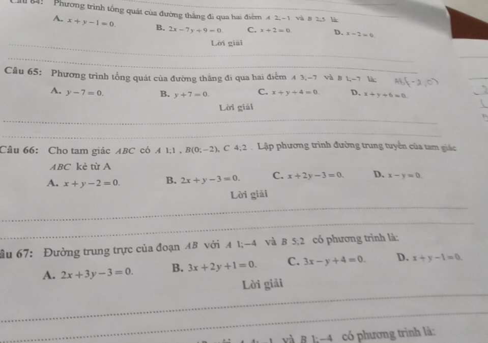 84: Phương trình tổng quát của đường thẳng đi qua hai điểm 4 2, -1 và 8 2-5 là
A. x+y-1=0. B. 2x-7y+9=0. C. x+2=0 D. x-2=0
_
Lời giải
_
_
Câu 65: Phương trình tổng quát của đường thắng đi qua hai điểm A 3; -7 và B 1; -7 là:
_
A. y-7=0. C. x+y+4=0. D. x+y+6=0
B. y+7=0. 
Lời giải
_
_
_
Câu 66: Cho tam giác ABC có . A1; 1, B(0;-2) 、C 4; 2 Lập phương trình đường trung tuyển của tam giác
ABC kè từ A
A. x+y-2=0. B. 2x+y-3=0. C. x+2y-3=0. D. x-y=0. 
Lời giải
_
_
_
ầu 67: Đường trung trực của đoạn AB với A 1; -4 và B 5:2 có phương trình là:
A. 2x+3y-3=0. B. 3x+2y+1=0. C. 3x-y+4=0. D. x+y-1=0. 
_
Lời giải
_
Và B lị -4 có phương trình là: