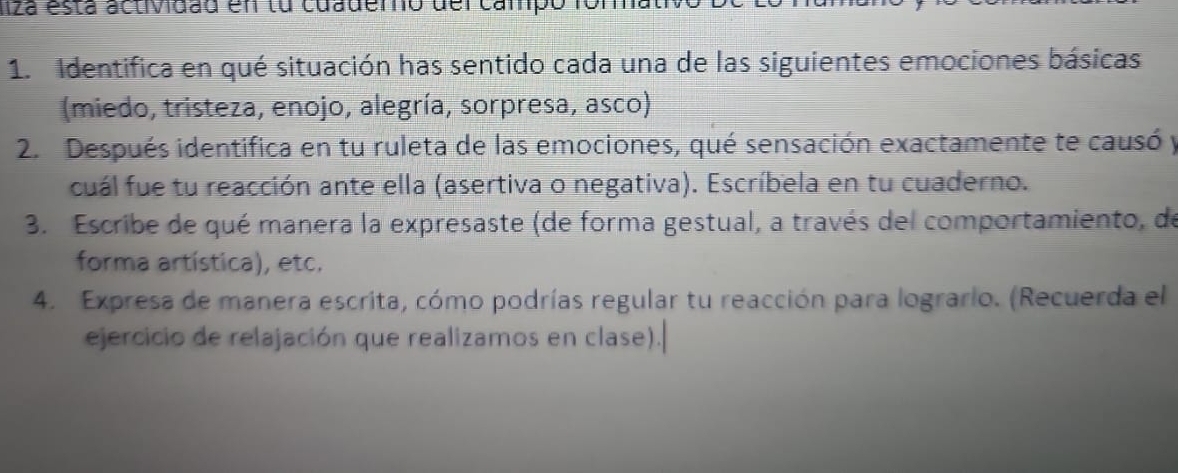 liza está actividad en tu cuademo del campó fomati 
1. Identifica en qué situación has sentido cada una de las siguientes emociones básicas 
(miedo, tristeza, enojo, alegría, sorpresa, asco) 
2. Después identifica en tu ruleta de las emociones, qué sensación exactamente te causó y 
cuál fue tu reacción ante ella (asertiva o negativa). Escríbela en tu cuaderno. 
3. Escribe de qué manera la expresaste (de forma gestual, a través del comportamiento, de 
forma artística), etc. 
4. Expresa de manera escrita, cómo podrías regular tu reacción para logrario. (Recuerda el 
ejercicio de relajación que realizamos en clase).