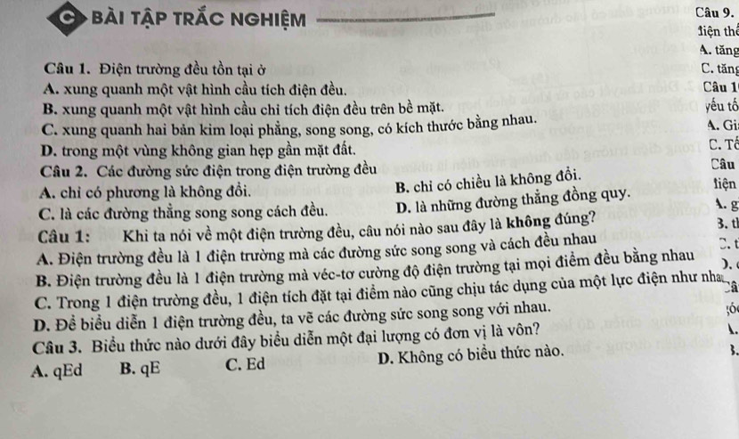 bài tập trắc nghiệm Câu 9.
tiện thể
A. tăng
Câu 1. Điện trường đều tồn tại ở C. tăng
A. xung quanh một vật hình cầu tích điện đều. Câu 1
B. xung quanh một vật hình cầu chi tích điện đều trên bề mặt.
C. xung quanh hai bản kim loại phẳng, song song, có kích thước bằng nhau. yếu tố A. Gi
D. trong một vùng không gian hẹp gần mặt đất.
C. Tổ
Câu 2. Các đường sức điện trong điện trường đều Câu
B. chỉ có chiều là không đổi.
A. chỉ có phương là không đổi. tiện
A. g
C. là các đường thẳng song song cách đều. D. là những đường thẳng đồng quy.
Câu 1: Khi ta nói về một điện trường đều, câu nói nào sau đây là không đúng? 3. t
A. Điện trường đều là 1 điện trường mà các đường sức song song và cách đều nhau
).
B. Điện trường đều là 1 điện trường mà véc-tơ cường độ điện trường tại mọi điểm đều bằng nhau C. t
Câ
C. Trong 1 điện trường đều, 1 điện tích đặt tại điểm nào cũng chịu tác dụng của một lực điện như nha
D. Đề biều diễn 1 điện trường đều, ta vẽ các đường sức song song với nhau.
56
Câu 3. Biểu thức nào dưới đây biểu diễn một đại lượng có đơn vị là vôn?
.
A. qEd B. qE C. Ed D. Không có biểu thức nào.
3.