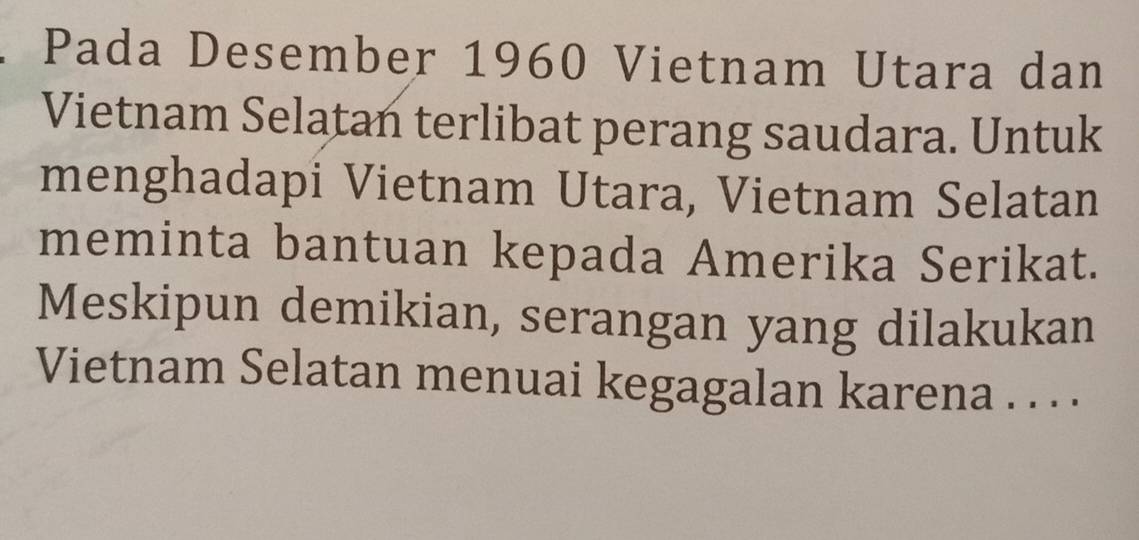 Pada Desember 1960 Vietnam Utara dan 
Vietnam Selatan terlibat perang saudara. Untuk 
menghadapi Vietnam Utara, Vietnam Selatan 
meminta bantuan kepada Amerika Serikat. 
Meskipun demikian, serangan yang dilakukan 
Vietnam Selatan menuai kegagalan karena . . . .