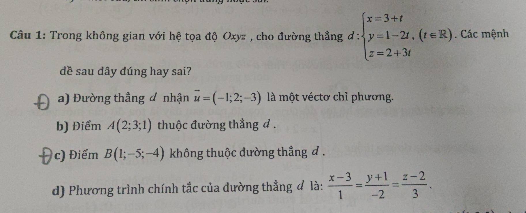 Trong không gian với hệ tọa độ Oxyz , cho đường thẳng d d:beginarrayl x=3+t y=1-2t,(t∈ R). z=2+3tendarray.. Các mệnh
đề sau đây đúng hay sai?
a) Đường thắng đ nhận vector u=(-1;2;-3) là một véctơ chỉ phương.
b) Điểm A(2;3;1) thuộc đường thẳng d.
c) Điểm B(1;-5;-4) không thuộc đường thắng d.
d) Phương trình chính tắc của đường thẳng đ là:  (x-3)/1 = (y+1)/-2 = (z-2)/3 .