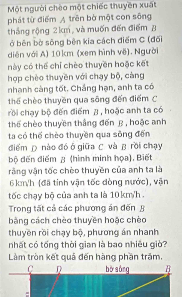 Một người chèo một chiếc thuyền xuất 
phát từ điểm A trên bờ một con sông 
thắng rộng 2km, và muốn đến điểm B 
ở bên bờ sông bên kia cách điểm C (đối 
diên với A) 10km (xem hình vẽ). Người 
này có thể chỉ chèo thuyền hoặc kết 
hợp chèo thuyền với chạy bộ, càng 
nhanh càng tốt. Chẳng hạn, anh ta có 
thế chèo thuyền qua sông đến điểm C 
rồi chạy bộ đến điểm B , hoặc anh ta có 
thế chèo thuyền thẳng đến B , hoặc anh 
ta có thể chèo thuyền qua sông đến 
điểm D nào đó ở giữa C và B rồi chạy 
bộ đến điểm B (hình minh họa). Biết 
răng vận tốc chèo thuyền của anh ta là
6 km/h (đã tính vận tốc dòng nước), vận 
tốc chạy bộ của anh ta là 10km/h. 
Trong tất cả các phương án đến B 
băng cách chèo thuyền hoặc chèo 
thuyền rồi chạy bộ, phương án nhanh 
nhất có tổng thời gian là bao nhiêu giờ? 
Làm tròn kết quả đến hàng phần trăm.