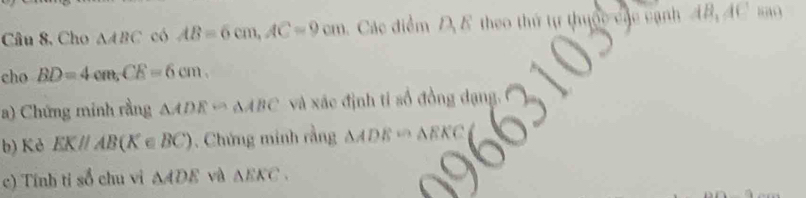 Câu 8, Cho △ ABC có AB=6cm, AC=9cm Các điểm D E theo thứ tự thuộc canh AB, AC sao 
cho BD=4cm, CE=6cm. 
a) Chứng minh rằng △ ADE∽ △ ABC và xác định tỉ số đồng dạng. 
b) Kẻ EK//AB(K∈ BC). Chứng minh rằng △ ADE∽ △ EKC
c) Tính tỉ sổ chu vị △ ADE và △ EKC.