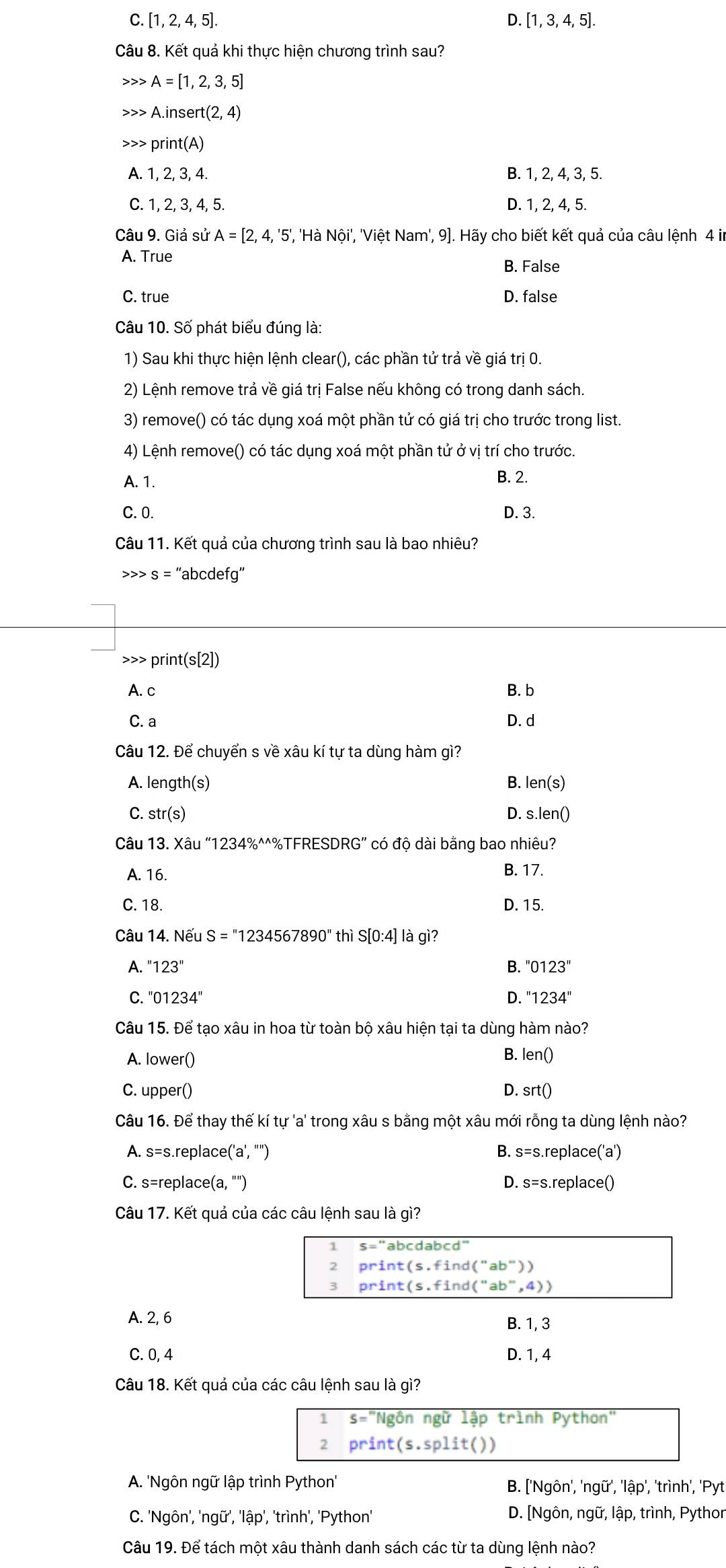 C. [1, 2, 4, 5].
D. [1,3,4,5].
Câu 8. Kết quả khi thực hiện chương trình sau?
>>> A=[1,2,3,5]
A.insert(2,4) print(A)
A. 1, 2, 3, 4. B. 1, 2, 4, 3, 5.
C..2.3 , 4, 5. D. 1, 2, 4, 5.
Câu 9. Giả sử A=[2,4,'5', '', 'Hà Nội', 'Việt Nam', 9]. Hãy cho biết kết quả của câu lệnh 4 in
A. True
B. False
C. true D. false
Câu 10. Số phát biểu đúng là:
1) Sau khi thực hiện lệnh clear(), các phần tử trả về giá trị 0.
2) Lệnh remove trả về giá trị False nếu không có trong danh sách.
3) remove() có tác dụng xoá một phần tử có giá trị cho trước trong list.
4) Lệnh remove() có tác dụng xoá một phần tử ở vị trí cho trước.
A. 1. B. 2.
C. 0. D. 3.
Câu 11. Kết quả của chương trình sau là bao nhiêu?
S=' 'abcdefg''
>>> prir t(s[2])
A. c B. b
C. a D. d
Câu 12. Để chuyển s về xâu kí tự ta dùng hàm gì?
A. leng th(s) B. I en(s )
C. str(s) D. s. len()
Câu 13. X au''1234% ^wedge wedge  +%TFRESDRG' có độ dài bằng bao nhiêu?
A. 16.
B. 17.
C. 18. D. 15.
Câu 14. Nếu : S=''1234567890'' thì S[0:4]la gì ?
A. ''123'' B. ''0123''
C ''01234''
D. ''1234''
Câu 15. Để tạo xâu in hoa từ toàn bộ xâu hiện tại ta dùng hàm nào?
A. lower()
B. len()
C. upper() D. srt()
Câu 16. Để thay thế kí tự 'a' trong xâu s bằng một xâu mới rỗng ta dùng lệnh nào?
A. s=s. replace ('a',''') B. s=s. replace('a')
C. s=replace (a,''') D. s=s replace()
Câu 17. Kết quả của các câu lệnh sau là gì?
1 s=''abcdabcd''
2 print(s.find(''ab''))
3 print(s.find(''ab'',4))
A. 2, 6 B. 1, 3
C. 0, 4 D. 1, 4
Câu 18. Kết quả của các câu lệnh sau là gì?
1 S= "Ngôn ngữ lập trình Python"
2 prin t(s.split() I
A. 'Ngôn ngữ lập trình Python'' B. ['Ngôn', 'ngữ', 'lập', 'trình', 'Pyt
C. 'Ngôn', 'ngữ', 'lập', 'trình', 'Python' D. [Ngôn, ngữ, lập, trình, Pythor
Câu 19. Để tách một xâu thành danh sách các từ ta dùng lệnh nào?