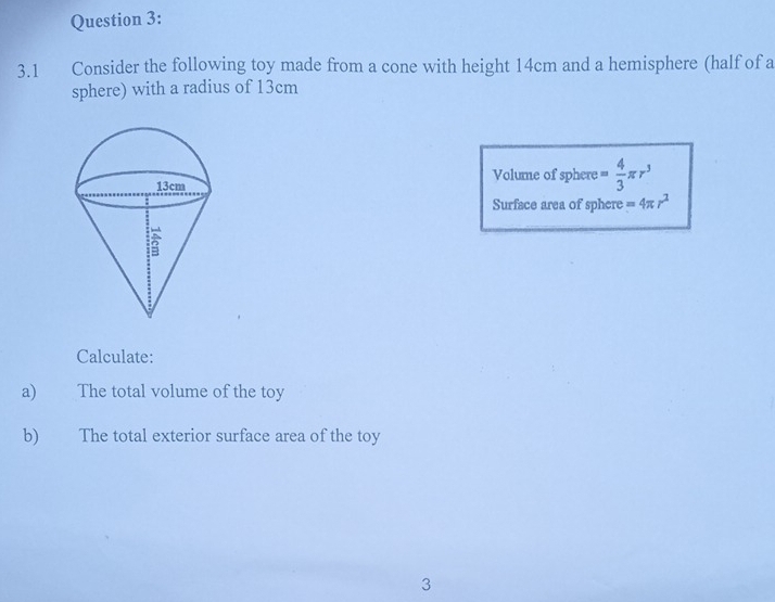 3.1 Consider the following toy made from a cone with height 14cm and a hemisphere (half of a 
sphere) with a radius of 13cm
Volume of sphere = 4/3 π r^3
Surface area of sphere =4π r^2
Calculate: 
a) The total volume of the toy 
b) The total exterior surface area of the toy 
3