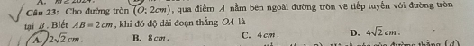 Cho đường tròn (0;2cm) , qua điểm A nằm bên ngoài đường tròn vẽ tiếp tuyển với đường tròn
tại /. Biết AB=2cm , khi đó độ dài đoạn thẳng OA là
A. 2sqrt(2)cm. B. 8 cm. C. 4 cm. D. 4sqrt(2)cm. 
ảng (d)