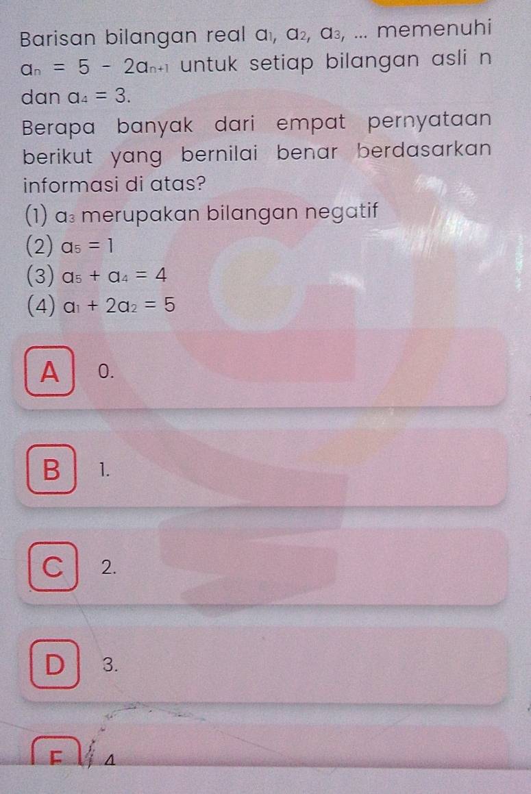 Barisan bilangan real a_1, a_2, a_3, , ... memenuhi
a_n=5-2a_n+1 untuk setiap bilangan asli n
dan a_4=3. 
Berapa banyak dari empat pernyataan
berikut yang bernilai benar berdasarkan .
informasi di atas?
(1) a₃ merupakan bilangan negatif
(2) a_5=1
(3) a_5+a_4=4
(4) a_1+2a_2=5
A 0.
B 1.
C 2.
D 3.
F A