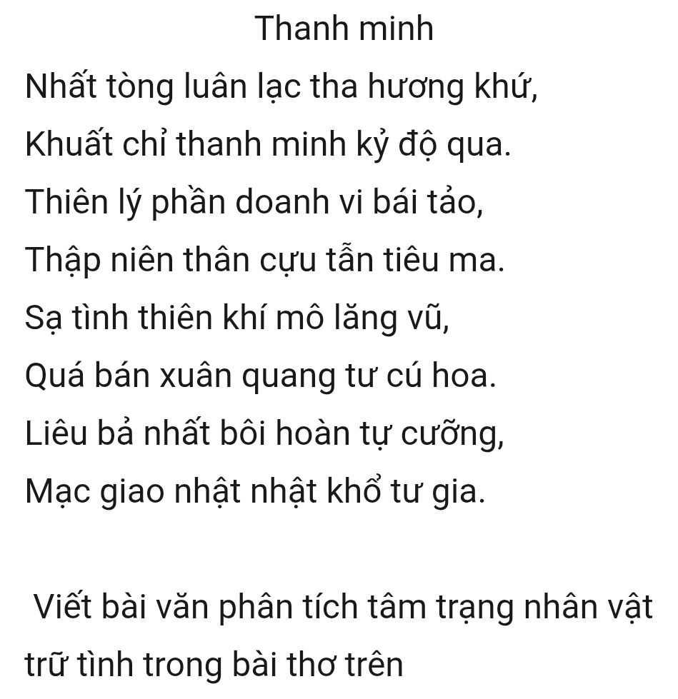 Thanh minh 
Nhất tòng luân lạc tha hương khứ, 
Khuất chỉ thanh minh kỷ độ qua. 
Thiên lý phần doanh vi bái tảo, 
Thập niên thân cựu tẫn tiêu ma. 
Sạ tình thiên khí mô lăng vũ, 
Quá bán xuân quang tư cú hoa. 
Liêu bả nhất bôi hoàn tự cưỡng, 
Mạc giao nhật nhật khổ tư gia. 
Viết bài văn phân tích tâm trạng nhân vật 
trữ tình trong bài thơ trên