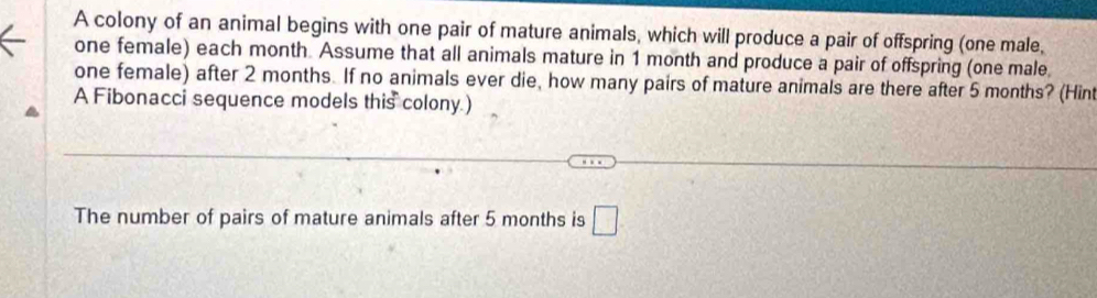 A colony of an animal begins with one pair of mature animals, which will produce a pair of offspring (one male, 
one female) each month. Assume that all animals mature in 1 month and produce a pair of offspring (one male. 
one female) after 2 months. If no animals ever die, how many pairs of mature animals are there after 5 months? (Hint 
A Fibonacci sequence models this colony.) 
The number of pairs of mature animals after 5 months is □