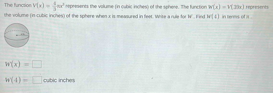 The function V(x)= 4/3 π x^3 represents the volume (in cubic inches) of the sphere. The function W(x)=V(39x) represents 
the volume (in cubic inches) of the sphere when x is measured in feet. Write a rule for W. Find W(4) in terms of π.
W(x)=□
W(4)=□ cubic inches