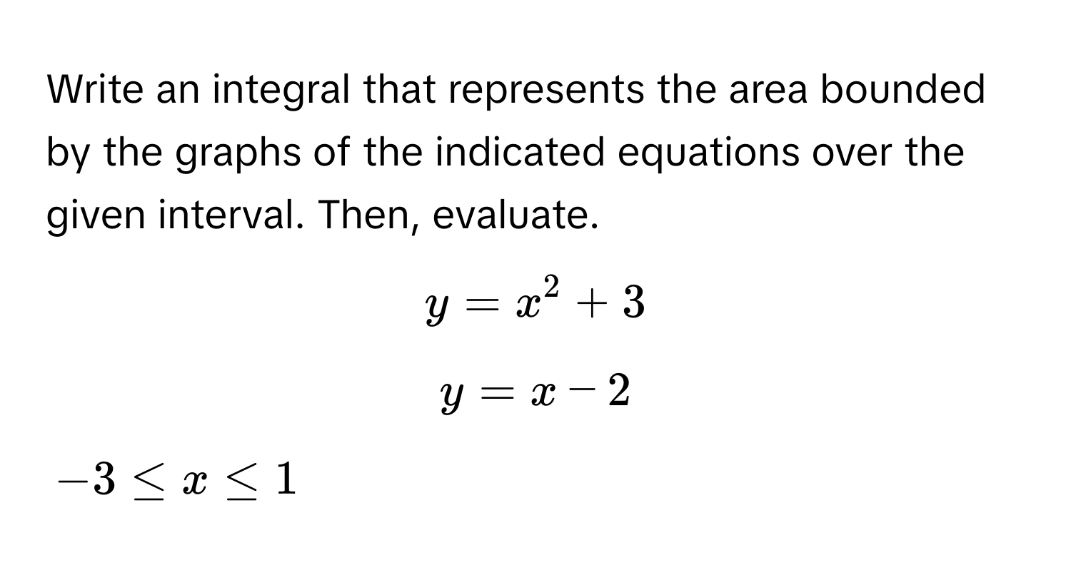 Write an integral that represents the area bounded by the graphs of the indicated equations over the given interval. Then, evaluate.

$y = x^2 + 3$
$y = x - 2$
$-3 ≤ x ≤ 1$