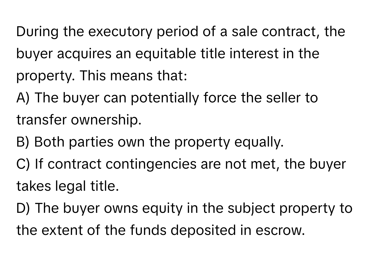 During the executory period of a sale contract, the buyer acquires an equitable title interest in the property. This means that:

A) The buyer can potentially force the seller to transfer ownership.
B) Both parties own the property equally.
C) If contract contingencies are not met, the buyer takes legal title.
D) The buyer owns equity in the subject property to the extent of the funds deposited in escrow.