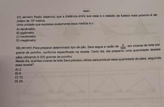 M0901
07) (M015007) Pedro observou que a distância entre sua casa e o estádio de futebol mais próximo é da
ordem de 10^6 metros.
Uma unidade que expressa exatamente essa medida é o
A) decâmetro.
B) gigâmetro.
C) hectômetro.
D) megâmetro.
08) (M014997) Para preparar determinado tipo de pão, Sara segue a razão de  2/500  em xícaras de leite por
grama de polvilho, conforme especificado na receita. Certo dia, ela preparou uma quantidade desses
pães utilizando 6 000 gramas de polvilho.
Nesse dia, quantas xícaras de leite Sara precisou utilizar para produzir essa quantidade de pães, seguindo
essa receita?
A) 2.
B) 6.
C) 12.
D) 24.