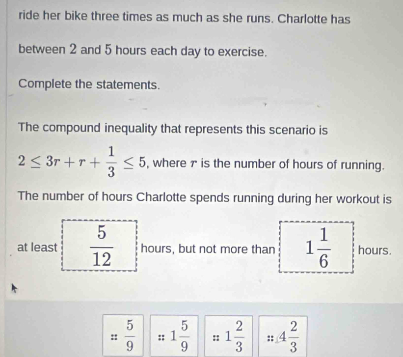 ride her bike three times as much as she runs. Charlotte has 
between 2 and 5 hours each day to exercise. 
Complete the statements. 
The compound inequality that represents this scenario is
2≤ 3r+r+ 1/3 ≤ 5 , where 7 is the number of hours of running. 
The number of hours Charlotte spends running during her workout is 
at least  5/12  hours, but not more than 1 1/6  hours.
 5/9  :: 1 5/9  :: 1 2/3  4 2/3 