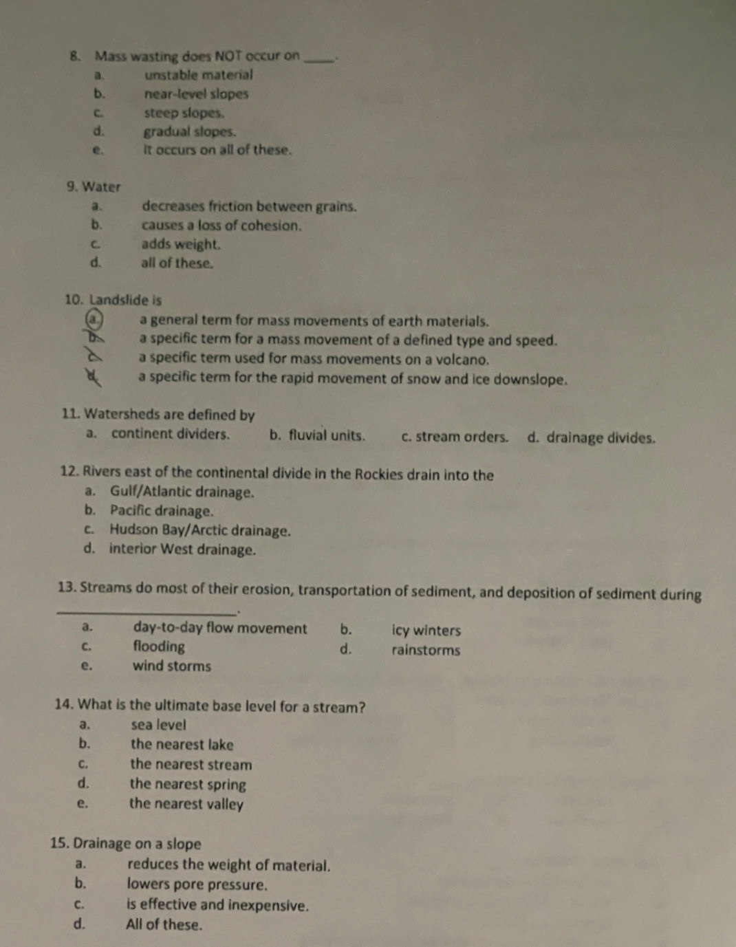 Mass wasting does NOT occur on_ , .
a. unstable material
b. wat near-level slopes
C. the steep slopes.
d. gradual slopes.
e. it occurs on all of these.
9. Water
a. decreases friction between grains.
b. causes a loss of cohesion.
C. adds weight.
d. all of these.
10. Landslide is
a a general term for mass movements of earth materials.
a specific term for a mass movement of a defined type and speed.
a specific term used for mass movements on a volcano.
a specific term for the rapid movement of snow and ice downslope.
11. Watersheds are defined by
a. continent dividers. b. fluvial units. c. stream orders. d. drainage divides.
12. Rivers east of the continental divide in the Rockies drain into the
a. Gulf/Atlantic drainage.
b. Pacific drainage.
c. Hudson Bay/Arctic drainage.
d. interior West drainage.
_
13. Streams do most of their erosion, transportation of sediment, and deposition of sediment during
.
a. day-to-day flow movement b. icy winters
C. flooding d. rainstorms
e. wind storms
14. What is the ultimate base level for a stream?
a. sea level
b. the nearest lake
c. the nearest stream
d. the nearest spring
e. the nearest valley
15. Drainage on a slope
a. reduces the weight of material.
b. lowers pore pressure.
C. is effective and inexpensive.
d. All of these.