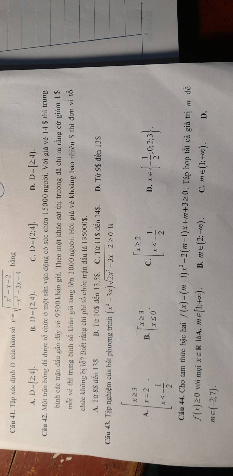 Tập xác định D của hàm số y=sqrt(frac x^2-x-2)-x^2+3x+4 bằng
A. D=[2;4]. D=(2;4). C. D=(2;4]. D=[2;4).
B.
D.
Câu 42. Một trận bóng đá được tổ chức ở một sân vận động có sức chứa 15000 người. Với giá vé 14 $ thì trung
bình các trận đầu gần đây có 9500 khán giả. Theo một khảo sát thị trường đã chỉ ra rằng cứ giảm 1 $
mỗi vé thì trung bình số khán giả tăng lên 1000 người. Hỏi giá vé khoảng bao nhiêu $ thì đơn vị tổ
chức không bị lỗ? Biết rằng chi phí tổ chức trận đấu là 135000$.
A. Từ 8$ đến 13$. B. Từ 10$ đến 13,5$. C. Từ 11$ đến 14$. D. Từ 9$ đến 13$.
Câu 43. Tập nghiệm của bất phương trình (x^2-3x)sqrt(2x^2-3x-2)≥ 0 là
beginarrayl x≥ 3 x=2 x≤ - 1/2 endarray.
A.
B. beginarrayl x≥ 3 x≤ 0endarray. .
C. beginarrayl x≥ 2 x≤ - 1/2 endarray. .
D. x∈  - 1/2 ;0;2;3 .
0
Câu 44. Cho tam thức bậc hai f(x)=(m-1)x^2-2(m-1)x+m+3≥ 0. Tập hợp tất cả giá trị m đề
f(x)≥ 0 với mọi x∈ R làA. m∈ [1;+∈fty ). B. m∈ (2;+∈fty ). C. m∈ (1;+∈fty ). D.
m∈ (-2;7).