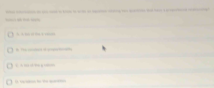 hat iformation do you need to know to write an equation relating two quantities that have a proportional reistionship ? 
inlect all that apply
A. A ind of the a values
B. The constant of proportionality
E A lest of the y valves
D. Variables for the quantities