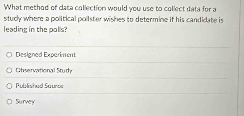 What method of data collection would you use to collect data for a
study where a political pollster wishes to determine if his candidate is
leading in the polls?
Designed Experiment
Observational Study
Published Source
Survey